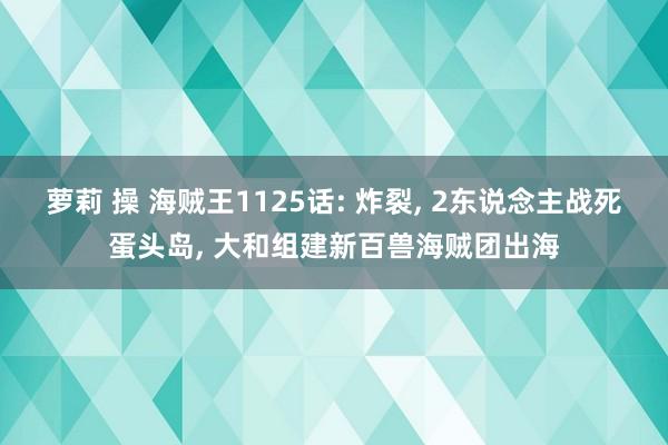 萝莉 操 海贼王1125话: 炸裂， 2东说念主战死蛋头岛， 大和组建新百兽海贼团出海