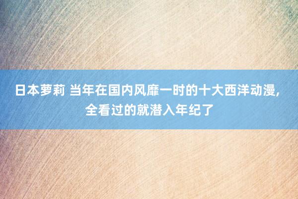 日本萝莉 当年在国内风靡一时的十大西洋动漫， 全看过的就潜入年纪了