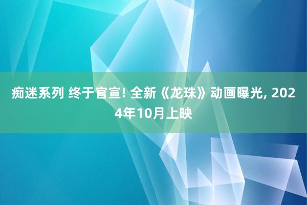 痴迷系列 终于官宣! 全新《龙珠》动画曝光， 2024年10月上映