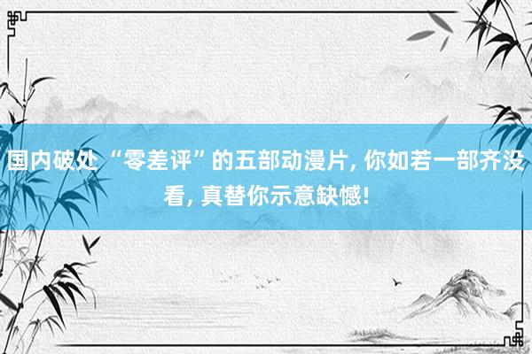 国内破处 “零差评”的五部动漫片， 你如若一部齐没看， 真替你示意缺憾!