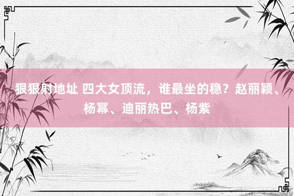 狠狠射地址 四大女顶流，谁最坐的稳？赵丽颖、杨幂、迪丽热巴、杨紫