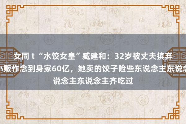 女同 t “水饺女皇”臧建和：32岁被丈夫摈弃，从街头小贩作念到身家60亿，她卖的饺子险些东说念主东说念主齐吃过