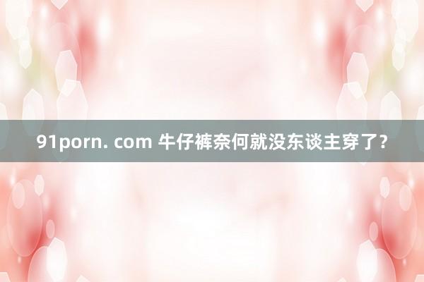 91porn. com 牛仔裤奈何就没东谈主穿了？