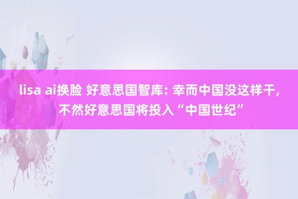 lisa ai换脸 好意思国智库: 幸而中国没这样干， 不然好意思国将投入“中国世纪”