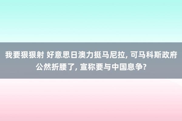 我要狠狠射 好意思日澳力挺马尼拉， 可马科斯政府公然折腰了， 宣称要与中国息争?