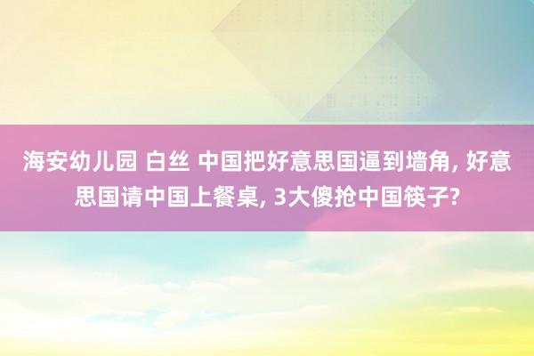 海安幼儿园 白丝 中国把好意思国逼到墙角， 好意思国请中国上餐桌， 3大傻抢中国筷子?