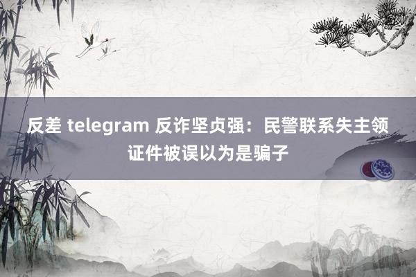 反差 telegram 反诈坚贞强：民警联系失主领证件被误以为是骗子