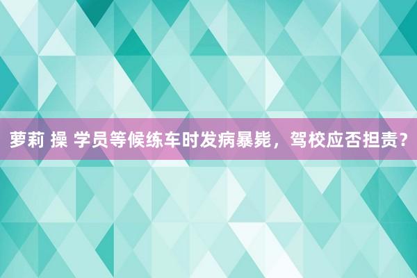 萝莉 操 学员等候练车时发病暴毙，驾校应否担责？