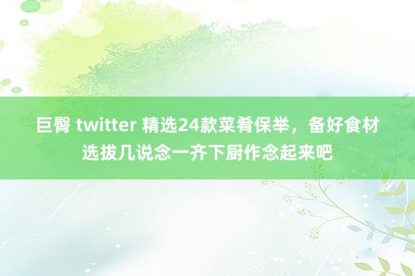 巨臀 twitter 精选24款菜肴保举，备好食材选拔几说念一齐下厨作念起来吧