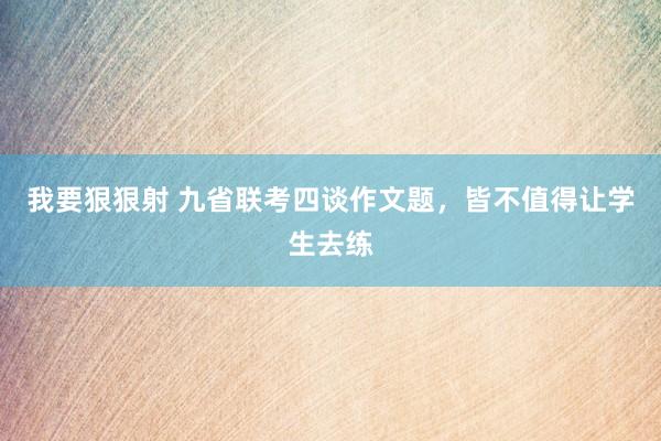 我要狠狠射 九省联考四谈作文题，皆不值得让学生去练