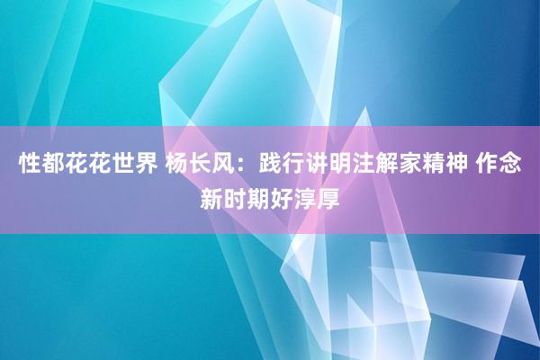 性都花花世界 杨长风：践行讲明注解家精神 作念新时期好淳厚