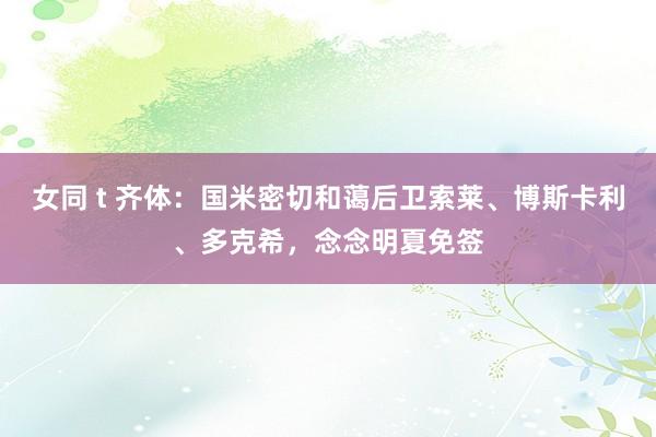 女同 t 齐体：国米密切和蔼后卫索莱、博斯卡利、多克希，念念明夏免签