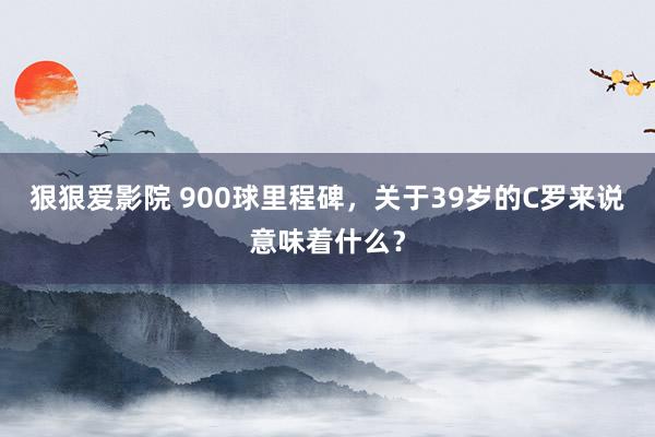 狠狠爱影院 900球里程碑，关于39岁的C罗来说意味着什么？