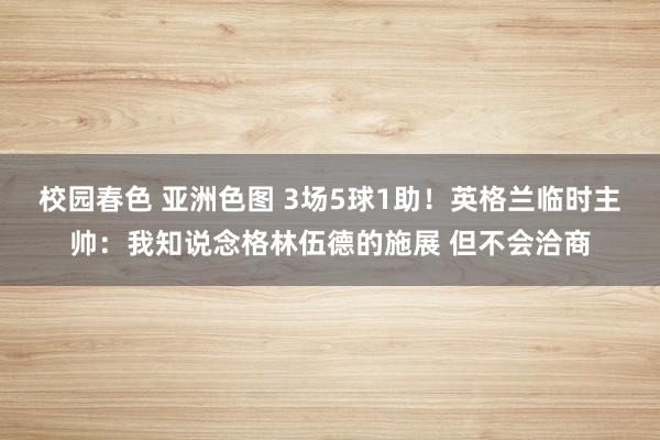 校园春色 亚洲色图 3场5球1助！英格兰临时主帅：我知说念格林伍德的施展 但不会洽商