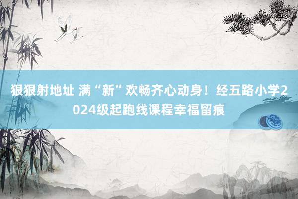 狠狠射地址 满“新”欢畅齐心动身！经五路小学2024级起跑线课程幸福留痕