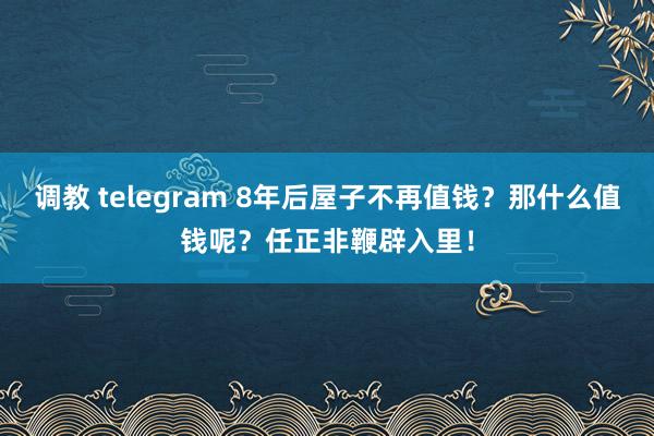 调教 telegram 8年后屋子不再值钱？那什么值钱呢？任正非鞭辟入里！