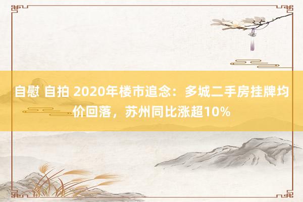 自慰 自拍 2020年楼市追念：多城二手房挂牌均价回落，苏州同比涨超10%