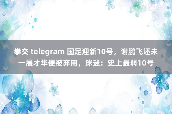 拳交 telegram 国足迎新10号，谢鹏飞还未一展才华便被弃用，球迷：史上最弱10号