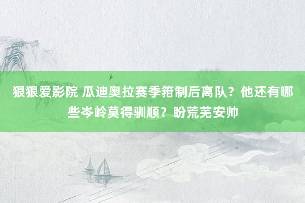 狠狠爱影院 瓜迪奥拉赛季箝制后离队？他还有哪些岑岭莫得驯顺？盼荒芜安帅