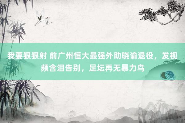 我要狠狠射 前广州恒大最强外助晓谕退役，发视频含泪告别，足坛再无暴力鸟