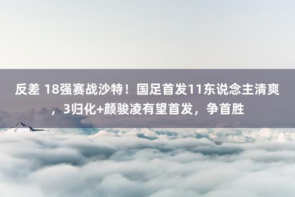 反差 18强赛战沙特！国足首发11东说念主清爽，3归化+颜骏凌有望首发，争首胜