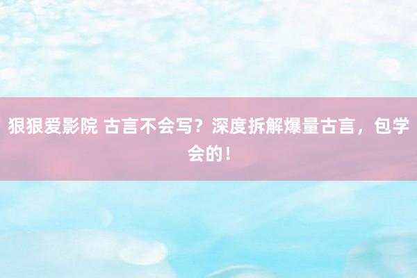 狠狠爱影院 古言不会写？深度拆解爆量古言，包学会的！