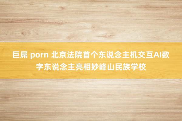 巨屌 porn 北京法院首个东说念主机交互AI数字东说念主亮相妙峰山民族学校