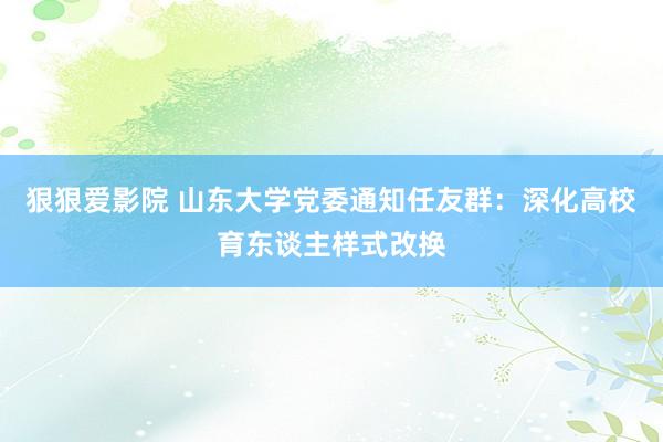 狠狠爱影院 山东大学党委通知任友群：深化高校育东谈主样式改换