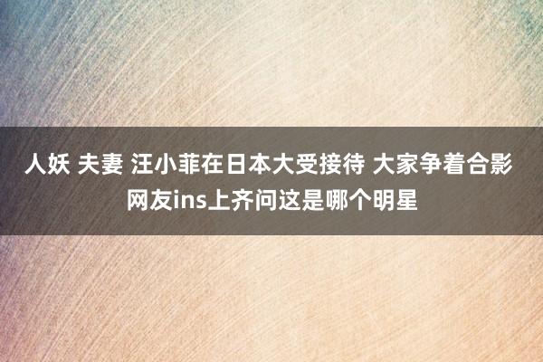 人妖 夫妻 汪小菲在日本大受接待 大家争着合影 网友ins上齐问这是哪个明星