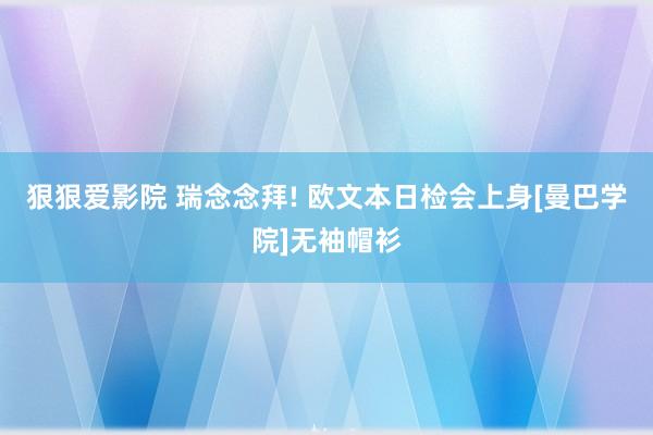 狠狠爱影院 瑞念念拜! 欧文本日检会上身[曼巴学院]无袖帽衫