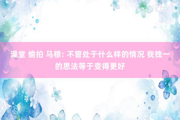 澡堂 偷拍 马穆: 不管处于什么样的情况 我独一的思法等于变得更好