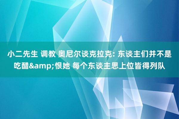 小二先生 调教 奥尼尔谈克拉克: 东谈主们并不是吃醋&恨她 每个东谈主思上位皆得列队