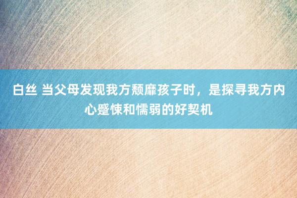 白丝 当父母发现我方颓靡孩子时，是探寻我方内心蹙悚和懦弱的好契机