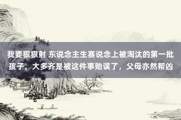 我要狠狠射 东说念主生赛说念上被淘汰的第一批孩子，大多齐是被这件事贻误了，父母亦然帮凶