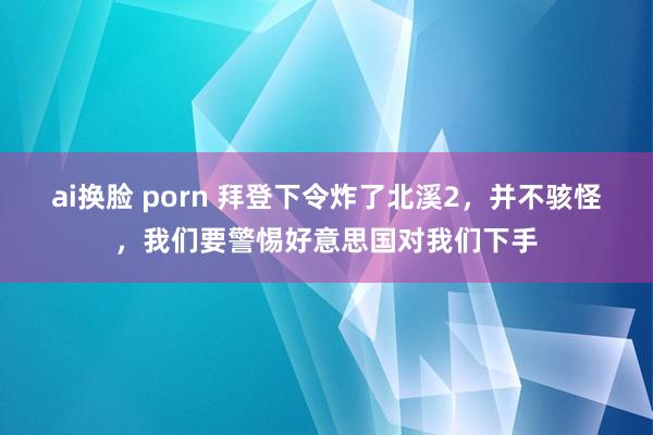 ai换脸 porn 拜登下令炸了北溪2，并不骇怪，我们要警惕好意思国对我们下手