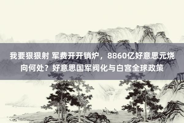 我要狠狠射 军费开开销炉，8860亿好意思元烧向何处？好意思国军阀化与白宫全球政策