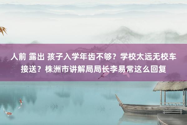 人前 露出 孩子入学年齿不够？学校太远无校车接送？株洲市讲解局局长李易常这么回复