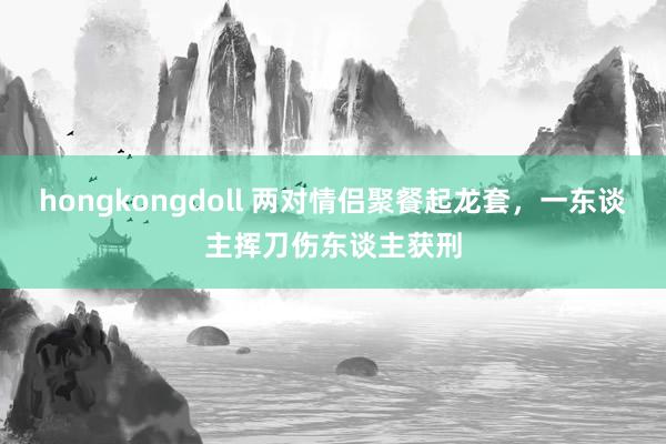 hongkongdoll 两对情侣聚餐起龙套，一东谈主挥刀伤东谈主获刑