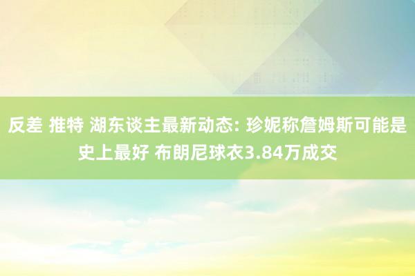 反差 推特 湖东谈主最新动态: 珍妮称詹姆斯可能是史上最好 布朗尼球衣3.84万成交