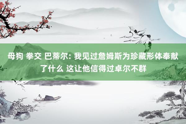 母狗 拳交 巴蒂尔: 我见过詹姆斯为珍藏形体奉献了什么 这让他信得过卓尔不群