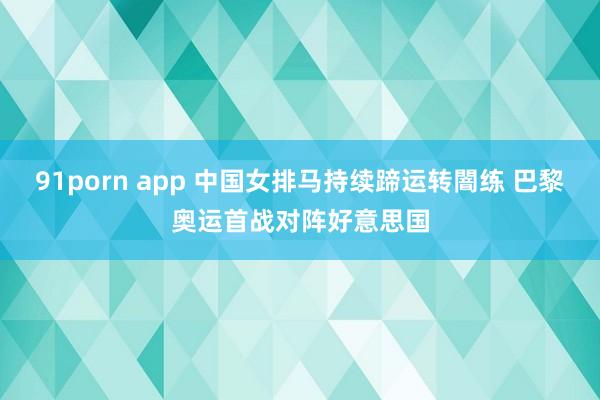 91porn app 中国女排马持续蹄运转闇练 巴黎奥运首战对阵好意思国