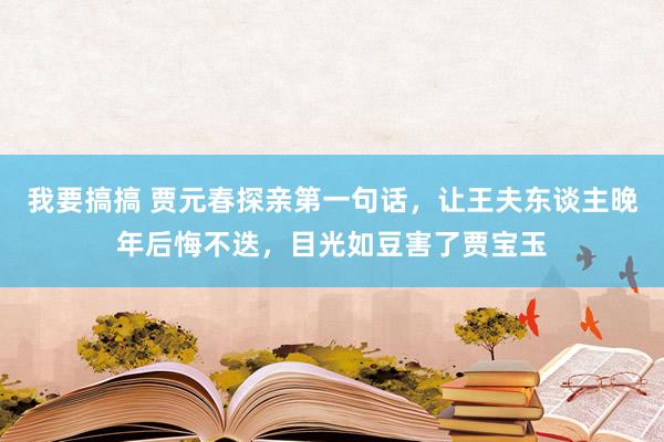 我要搞搞 贾元春探亲第一句话，让王夫东谈主晚年后悔不迭，目光如豆害了贾宝玉