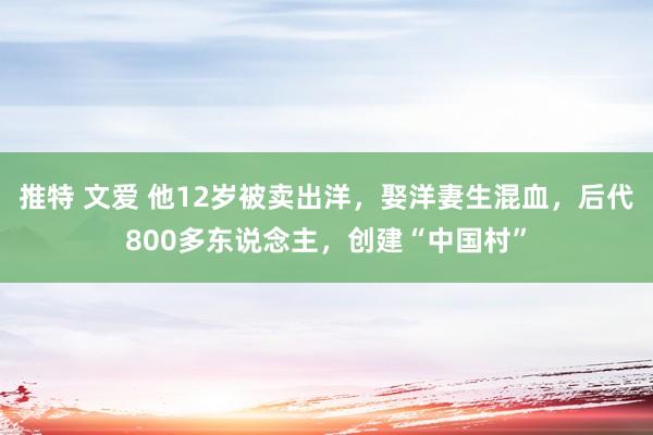 推特 文爱 他12岁被卖出洋，娶洋妻生混血，后代800多东说念主，创建“中国村”