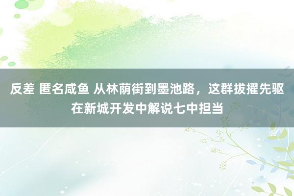 反差 匿名咸鱼 从林荫街到墨池路，这群拔擢先驱在新城开发中解说七中担当