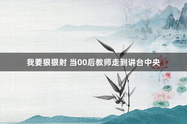 我要狠狠射 当00后教师走到讲台中央