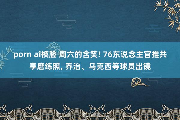 porn ai换脸 周六的含笑! 76东说念主官推共享磨练照， 乔治、马克西等球员出镜