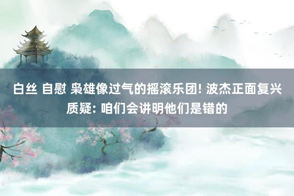 白丝 自慰 枭雄像过气的摇滚乐团! 波杰正面复兴质疑: 咱们会讲明他们是错的