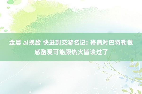 金晨 ai换脸 快进到交游名记: 袼褙对巴特勒很感酷爱可能跟热火皆谈过了