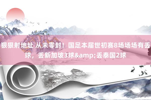 狠狠射地址 从未零封！国足本届世初赛8场场场有丢球，丢新加坡3球&丢泰国2球