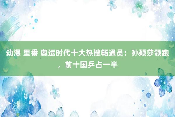 动漫 里番 奥运时代十大热搜畅通员：孙颖莎领跑，前十国乒占一半